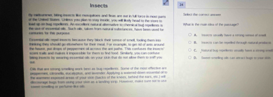 Insects
24
Bly midsummer, biting insects like mosquitoes and fleas are out in full force in most parts Select the correct answer.
al the United States. Unless you plan to stay inside, you will likely head to the store to
oad up on bug repellents. An excellent natural alternative to chemical bug repellents is What is the main idea of the passage?
the use of essennal oils. Such oils, taken from natural substances, have been used for
centures for this purporse A. Insects usually have a strong sense of smell
Essereial ails repel insects because they block their sense of smell, fooling them into
thi king they should go elsewhere for their meal. For example, to get rid of ants around B. insects can be repelled through natural products
the house, put drops of peppermint oil across the ant paths. This confuses the insects' C. Natural bug repellents usually have a strong smel
scent trail, and malkes, it impossible for them to find food. Similarly, you can confuse
bieing insects; by wearing essennal oils on your skin that do not allow them to sniff you D. Sweet-smelling oils can attract bugh to your skin
Oa thal are strong smelling work best as bug repellents. Some of the most effective are
peppermnt, citronella, eucalyplus, and lavender. Applying a watered-down essential oil to
the warmest exposed armas of your skin (backs of the knees, behind the ears, etc.) will
decourage bugs hrom using your skin as a landing strip. However, make sure not to use
saweer-smelling or perfume-like ols.