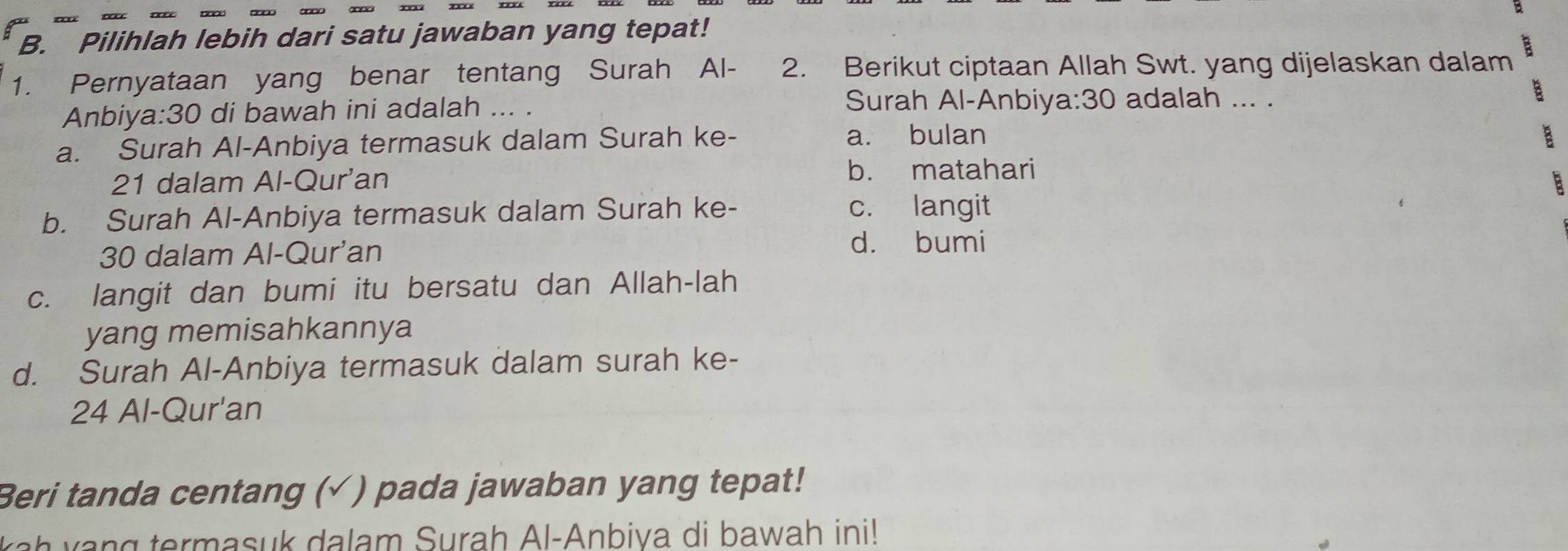 Pilihlah lebih dari satu jawaban yang tepat!
1. Pernyataan yang benar tentang Surah Al- 2. Berikut ciptaan Allah Swt. yang dijelaskan dalam
Anbiya: 30 di bawah ini adalah ... .
Surah Al-Anbiy a:30 adalah ... .
B
a. Surah Al-Anbiya termasuk dalam Surah ke- a. bulan
B
21 dalam Al-Qur'an b. matahari
B
b. Surah Al-Anbiya termasuk dalam Surah ke- c. langit
30 dalam Al-Qur'an d. bumi
c. langit dan bumi itu bersatu dan Allah-lah
yang memisahkannya
d. Surah Al-Anbiya termasuk dalam surah ke-
24 Al-Qur'an
Beri tanda centang (√ ) pada jawaban yang tepat!
ah vang termasuk dalam Surah Al-Anbiva di bawah ini!