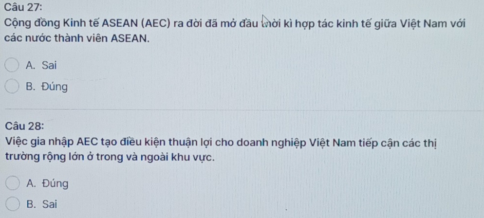 Cộng đồng Kinh tế ASEAN (AEC) ra đời đã mở đầu tời kì hợp tác kinh tế giữa Việt Nam với
các nước thành viên ASEAN.
A. Sai
B. Đúng
Câu 28:
Việc gia nhập AEC tạo điều kiện thuận lợi cho doanh nghiệp Việt Nam tiếp cận các thị
trường rộng lớn ở trong và ngoài khu vực.
A. Đúng
B. Sai