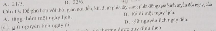 A. 21/3. B. 22/6.
Câu 13: Để phù hợp với thời gian nơi đến, khi đi từ phía tây sang phía đông qua kinh tuyến đồi ngày, cần
A. tăng thêm một ngày lịch. B. lùi đi một ngày lịch.
( giữ nguyên lịch ngày đi. D. giữ nguyên lịch ngày đến.
ở thường được quy định theo