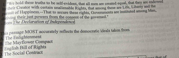 "We hold these truths to be self-evident, that all men are created equal, that they are endowed
by their Creator with certain unalienable Rights, that among these are Life, Liberty and the
pursuit of Happiness.--That to secure these rights, Governments are instituted among Men,
deriving their just powers from the consent of the governed."
- from The Declaration of Independence
This passage MOST accurately reflects the democratic ideals taken from
A. The Enlightenment
B. The Mayflower Compact
C. English Bill of Rights. The Social Contract
that of