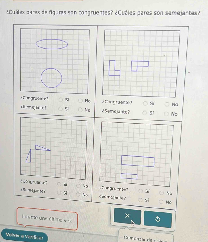 ¿Cuáles pares de figuras son congruentes? ¿Cuáles pares son semejantes?
¿Congruente? Sí No Sí No
¿Semejante? Sí No ¿Semejante? Sí No
No No
¿Semejante? sí No ¿Semejante? Sí No
×
Intente una última vez
Volver a verificar
Comenzar de nu e