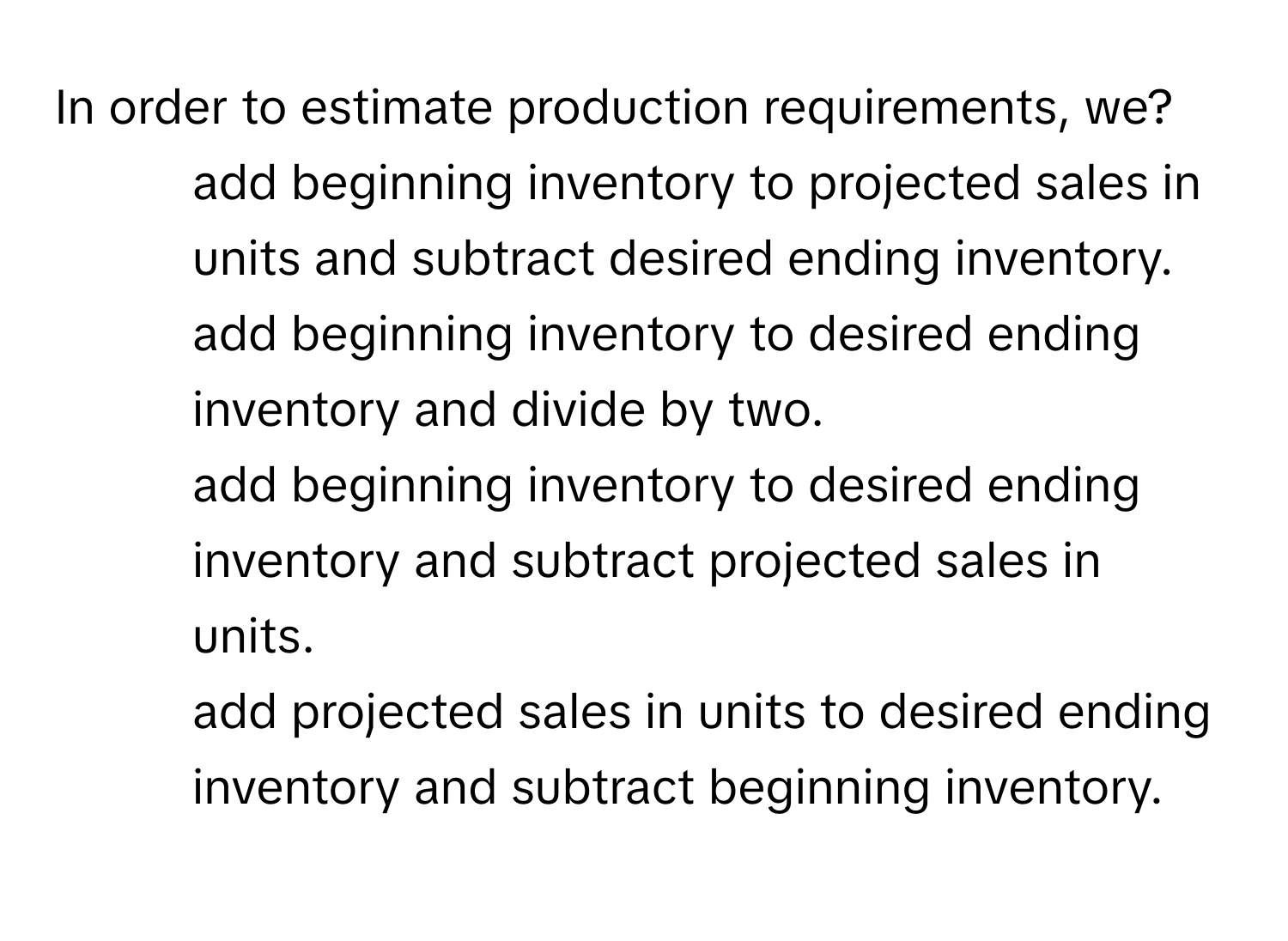 In order to estimate production requirements, we?

1) add beginning inventory to projected sales in units and subtract desired ending inventory. 
2) add beginning inventory to desired ending inventory and divide by two. 
3) add beginning inventory to desired ending inventory and subtract projected sales in units. 
4) add projected sales in units to desired ending inventory and subtract beginning inventory.