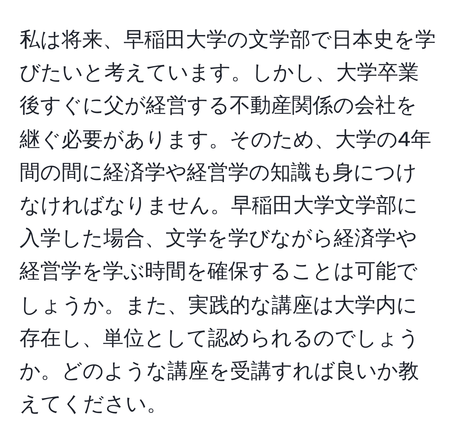 私は将来、早稲田大学の文学部で日本史を学びたいと考えています。しかし、大学卒業後すぐに父が経営する不動産関係の会社を継ぐ必要があります。そのため、大学の4年間の間に経済学や経営学の知識も身につけなければなりません。早稲田大学文学部に入学した場合、文学を学びながら経済学や経営学を学ぶ時間を確保することは可能でしょうか。また、実践的な講座は大学内に存在し、単位として認められるのでしょうか。どのような講座を受講すれば良いか教えてください。