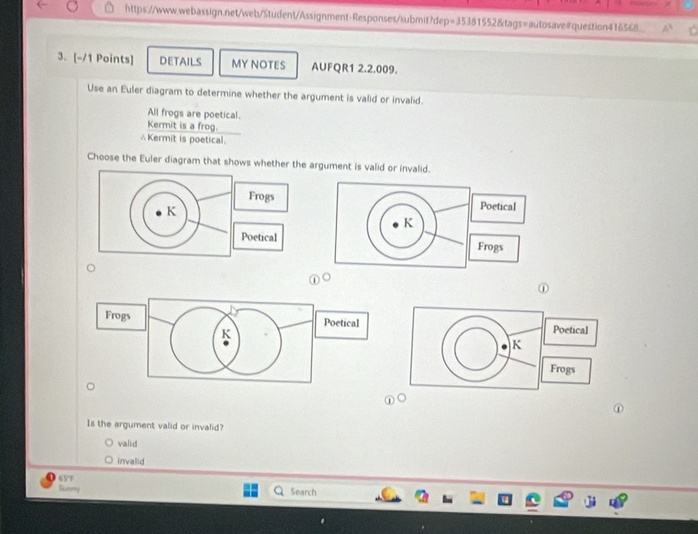 https://www.webassign.net/web/Student/Assignment-Responses/submit?dep=35381552&tags=autosave#question416568.
3. [-/1 Points] DETAILS MYNOTES AUFQR1 2.2.009.
Use an Euler diagram to determine whether the argument is valid or invalid.
All frogs are poetical.
Kermit is a frog.
∴Kermit is poetical.
Choose the Euler diagram that shows whether the argument is valid or invalid.
Frogs Poetical
K
Poetical
K
Frogs
①
①
Is the argument valid or invalid?
valid
invalid
65°F
Sunny Search