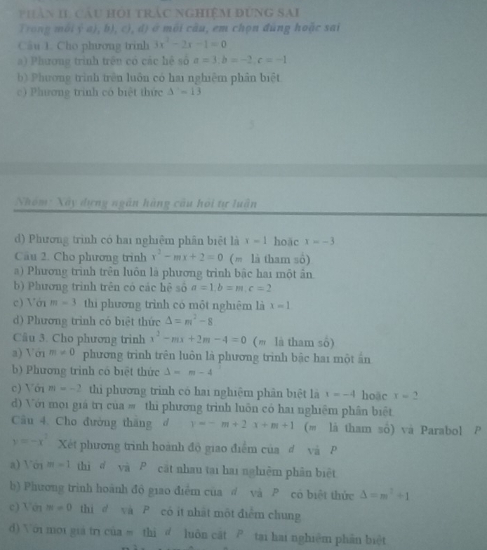 phản II, cầu HOi trắc nghiệm đùng sAi
Trong môi ý a), b), c), đ) ở môi câu, em chọn đùng hoặc sai
Câu 1. Cho phương trinh 3x^2-2x-1=0
a) Phương trình trên có các hệ số a=3;b=-2,c=-1
b) Phương trình trên luôn có hai nghiêm phần biệt
c) Phương trinh có biệt thức △ '=13
Nhóm: Xây dựng ngân hàng câu hội tự luận
d) Phương trình có hai nghiệm phân biệt là x=1 hoặc x=-3
Câu 2. Cho phương trình x^2-mx+2=0 (m là tham số)
a) Phương trình trên luôn là phương trình bậc hai một ân
b) Phương trình trên có các hệ số a=1,b=m,c=2
c) Với m=3 thi phương trình có một nghiệm là x=1
d) Phương trình có biệt thức △ =m^2-8
Cầu 3. Cho phương trình x^2-mx+2m-4=0 (m là tham số)
a) Với m!= 0 phương trình trên luôn là phương trình bậc hai một ấn
b) Phương trình có biệt thức △ =m-4
c) Với m=-2 thi phương trình có hai nghiệm phân biệt là x=-4 hoặc x=2
d) Với mọi giá trị của # thì phương trình luôn có hai nghiệm phân biệt
Cầu 4. Cho đường thăng đ y=-m+2x+m+1 (m là tham số) và Parabol P
y=-x^2 Xét phương trình hoành độ giao điểm của đ và  P
a) Với m=1 thì ể và P cát nhau tại hai nghiêm phân biệt
b) Phương trình hoành độ giao điểm của đ và P có biệt thức Delta =m^2+1
c) Vớn m=0 thi   và  P có it nhật một điểm chung
d) Với mới giá trì của m thì d luôn cất P tại hai nghiệm phần biệt