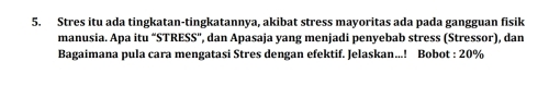 Stres itu ada tingkatan-tingkatannya, akibat stress mayoritas ada pada gangguan fisik 
manusia. Apa itu “STRESS”, dan Apasaja yang menjadi penyebab stress (Stressor), dan 
Bagaimana pula cara mengatasi Stres dengan efektif. Jelaskan...! Bobot : 20%