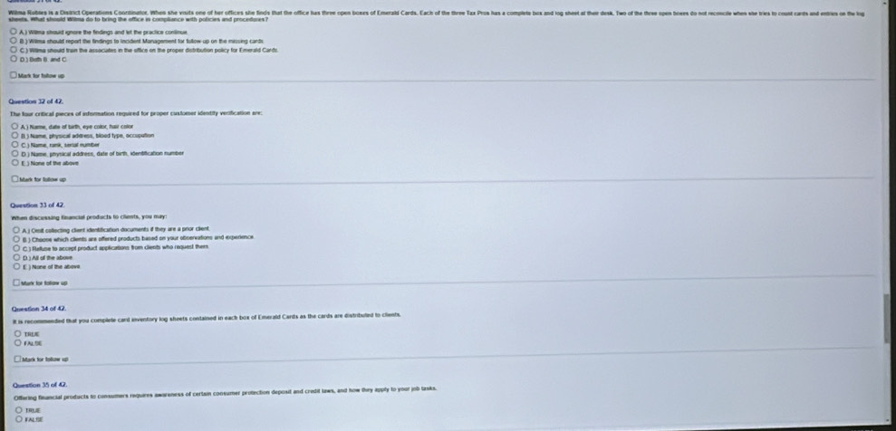 Wilma Rubies is a Disirict Operations Coontinator. When she visids one of her oflices sle finds that the office has three ope boxes of Emerald Cards. Each of the three Tax Pros has a complete bos and log sheet at their desk. Two of the three spen bos do nof reconie wes she i o 
B ) Wilma should report the findings to incident Management for tollow up on the missing cands
C.) Willma should tron the assocaties in the sffice on the proper distribution policy for Emerald Cards
D ) Both B. and C
Mark for folhow vD
Doestion 12 of 47
The four critical pieces of infsmnation required for proper customer identity verification are
B. ) Name, physical address, blood type, occupution
C. ) Name, rank, serial number
D. ) Name, prysical address, date of birth, iõentification number
E ) None of live above
Question 33 of 42
When discussing financial products to ciients, you may:
A j Cesit collecting client identification documents if they are a prior client
B ) Choone which clents are offered products based on your observations and experience
C.) Reuse to accept product applications from cients who request them
Munk for fotiow up 
Question 34 of 42
It is recommended that you complete card invenfory log sheets contained in each box of Emerald Cards as the cards are distribuled to clients
TREA
Mark for Sotw up
Offering financial products to consumers requires awareness of certsin consumer protection deposit and credit laws, and how they apply to your job lasks
true