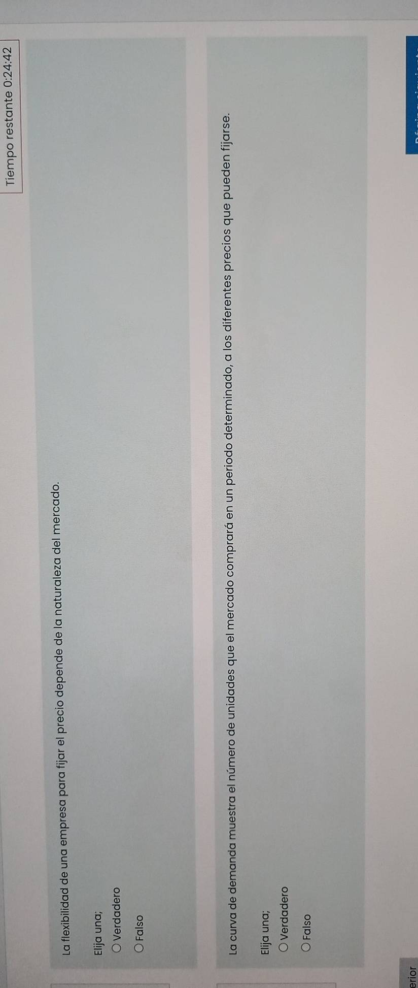 Tiempo restante 0:24:42
La flexibilidad de una empresa para fijar el precio depende de la naturaleza del mercado.
Elija una;
Verdadero
Falso
La curva de demanda muestra el número de unidades que el mercado comprará en un periodo determinado, a los diferentes precios que pueden fijarse.
Elija una;
Verdadero
Falso
erior