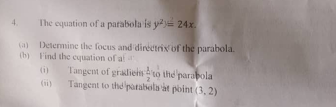 The equation of a parabola is y^2)=24x. 
(a) Determine the focus and directrix of the parabola. 
(b) Find the equation of a! 
(i) Tangent of gradient  1/2 l o the parabola 
(i) Tangent to the parabola at point (3,2)