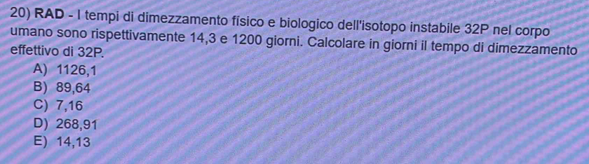 RAD - 1 tempi di dimezzamento físico e biologico dell'isotopo instabile 32P nel corpo
umano sono rispettivamente 14,3 e 1200 giorni. Calcolare in giorni il tempo di dimezzamento
effettivo di 32P.
A) 1126,1
B) 89,64
C) 7,16
D) 268,91
E) 14,13