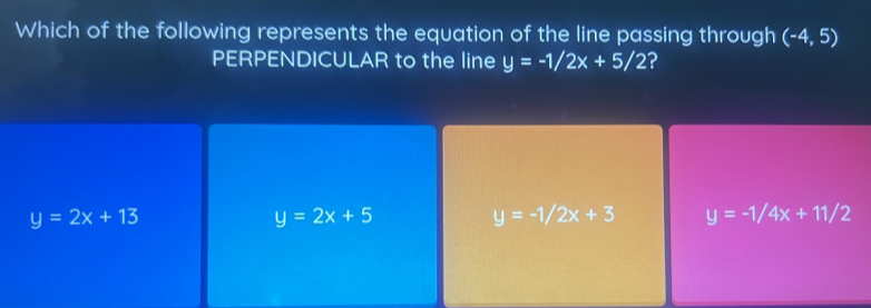 Which of the following represents the equation of the line passing through (-4,5)
PERPENDICULAR to the line y=-1/2x+5/2 ?
y=2x+13
y=2x+5
y=-1/2x+3 y=-1/4x+11/2