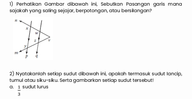 Perhatikan Gambar dibawah ini, Sebutkan Pasangan garis mana 
sajakah yang saling sejajar, berpotongan, atau bersilangan? 
2) Nyatakanlah setiap sudut dibawah ini, apakah termasuk sudut lancip, 
tumul atau siku-siku. Serta gambarkan setiap sudut tersebut! 
a.  1/3  sudut lurus