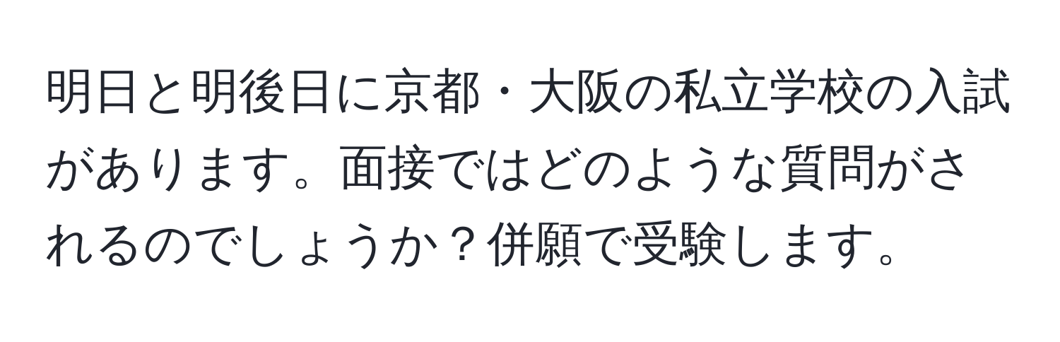 明日と明後日に京都・大阪の私立学校の入試があります。面接ではどのような質問がされるのでしょうか？併願で受験します。