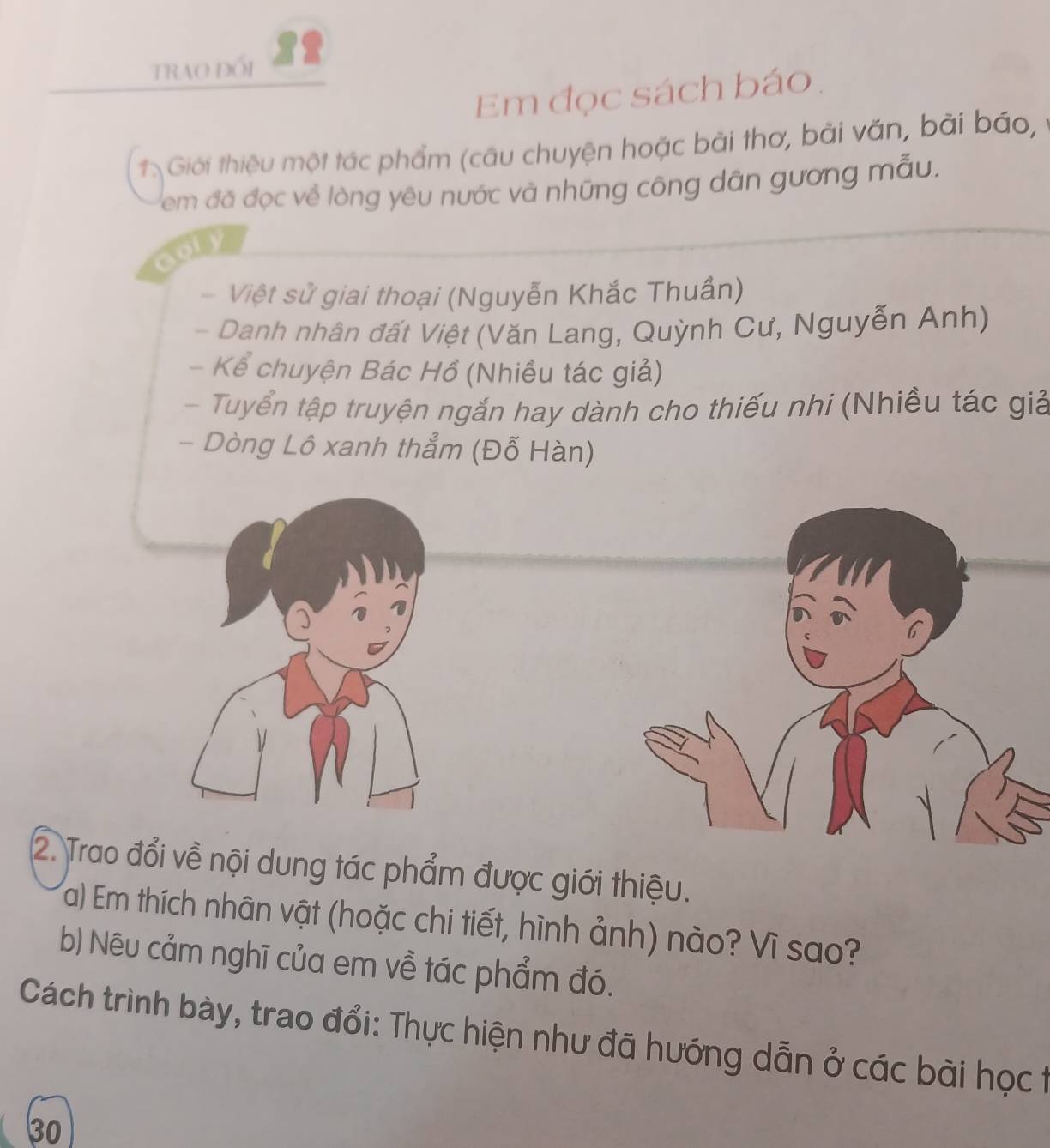 TRAO ĐỐI 
Em đọc sách báo. 
1. Giới thiệu một tác phẩm (câu chuyện hoặc bài thơ, bài văn, bài báo, 
em đá đọc về lòng yêu nước và những công dân gương mẫu. 
Việt sử giai thoại (Nguyễn Khắc Thuần) 
- Danh nhân đất Việt (Văn Lang, Quỳnh Cư, Nguyễn Anh) 
- Kể chuyện Bác Hồ (Nhiều tác giả) 
- Tuyển tập truyện ngắn hay dành cho thiếu nhi (Nhiều tác giả 
- Dòng Lô xanh thẳm (Đỗ Hàn) 
2. Trề nội dung tác phẩm được giới thiệu. 
a) Em thích nhân vật (hoặc chi tiết, hình ảnh) nào? Vì sao? 
b) Nêu cảm nghĩ của em về tác phẩm đó. 
Cách trình bày, trao đổi: Thực hiện như đã hướng dẫn ở các bài học t 
30