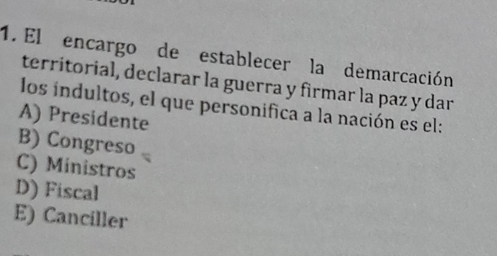 El encargo de establecer la demarcación
territorial, declarar la guerra y firmar la paz y dar
los iíndultos, el que personifica a la nación es el:
A) Presidente
B) Congreso
C) Ministros
D) Fiscal
E) Canciller