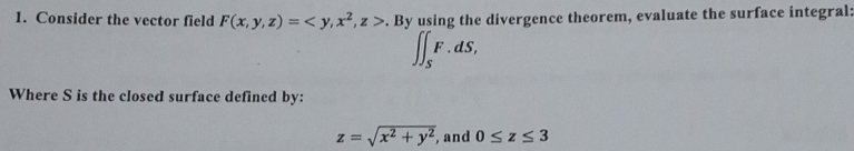 Consider the vector field F(x,y,z)= , x^2, z>. By using the divergence theorem, evaluate the surface integral:
∈t ∈t _SF.dS, 
Where S is the closed surface defined by:
z=sqrt(x^2+y^2) , and 0≤ z≤ 3