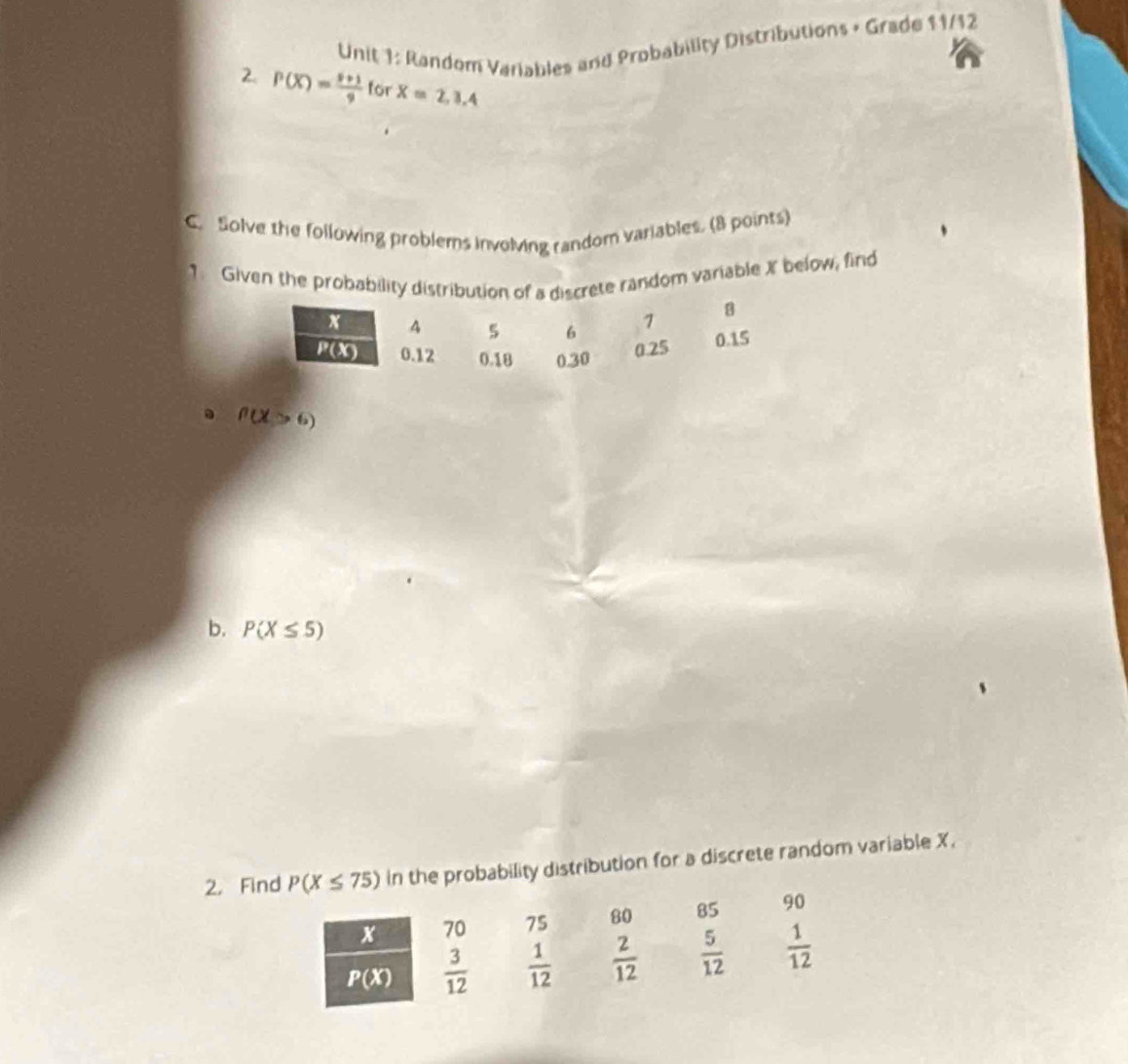 Random Variables and Probability Distributions + Grade 11/12
2. P(X)= (9+1)/9  for X=2,3.4
C. Solve the following problems involving random variables. (8 points)
1 Given the probability distribution of a discrete random variable X below, find
. f(X>6)
b. P(X≤ 5)
2. Find P(X≤ 75) in the probability distribution for a discrete random variable X.
x 70 75 80 85 90
P(X)  3/12   1/12   2/12   5/12   1/12 