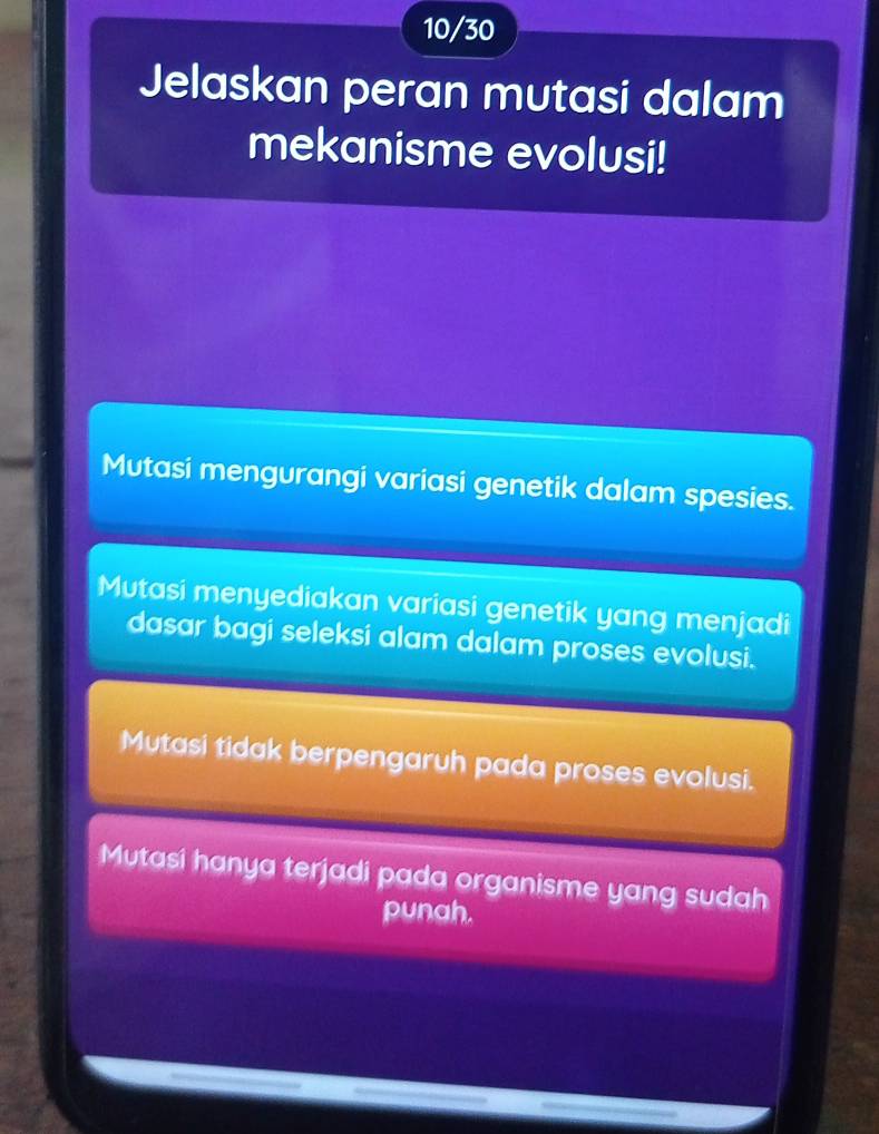 10/30
Jelaskan peran mutasi dalam
mekanisme evolusi!
Mutasi mengurangi variasi genetik dalam spesies.
Mutasi menyediakan variasi genetik yang menjadi
dasar bagi seleksi alam dalam proses evolusi.
Mutasi tidak berpengaruh pada proses evolusi.
Mutasi hanya terjadi pada organisme yang sudah
punah.