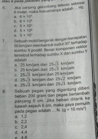 atau e pada jawabán yang
6. Jika panjang gelombang televisi sebesar
6 meter, maka frekuensinya adalah ... Hz.
a. 6* 10^5
b. 6* 10^6
C. 5* 10^5
d. 5* 10^6
e. 5* 10^7
7. Sebuah mobil bergerak dengan kecepatan
50 km/jam membentuk sudut 30° terhadap
sumbu X positif. Besar komponen vektor
tersebut terhadap sumbu X dan sumbu Y
adalah ....
a. 25 km/jam dan 25sqrt(3)km/jam
b. 25 km/jam dan 25sqrt(3)km/jam
C. 25sqrt(3)km/jam m dan 25 km/jam
d. 25sqrt(3)km/jam dan 25sqrt(2)km/jam
e. 25sqrt(3)km/j am dan 25sqrt(3)km/jam
8. Sebuah pegas yang digantung diberi
beban 200 gram dan pegas bertambah
panjang 5 cm. Jika beban ditarik ke
bawah sejauh 6 cm, maka gaya pemulih
pada pegas adalah ... N. (g=10m/s^2)
a. 1, 2
b. 2, 2
c. 2, 4
d. 4, 4
e 4 8