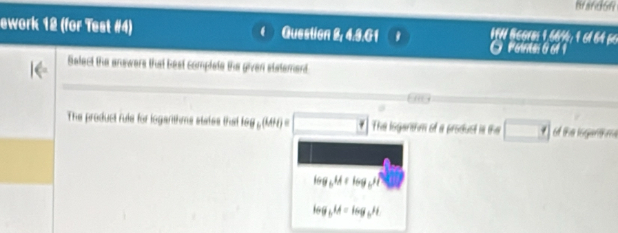 ework 12 (for Test #4) Guestion 2, 4.3.G1
I N Beore: 1, 66½;16ª 64 6
PGintes 0 61 1
Select the answers that best complate the given statemerd.
i 
The product rule for logarthms states that log _b(MH)= The loganthm of a produst is the the loganm
log _bM=log _b1
166_6M=log _6H