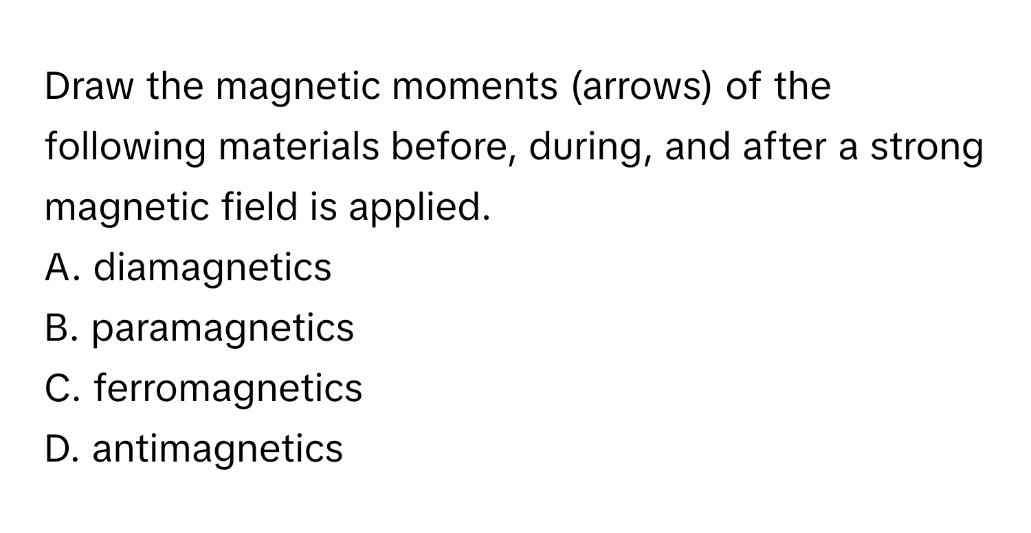 Draw the magnetic moments (arrows) of the following materials before, during, and after a strong magnetic field is applied.
A. diamagnetics
B. paramagnetics
C. ferromagnetics
D. antimagnetics