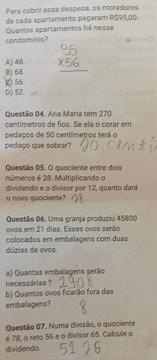 Para cobrir essa despesa, os moradores
de cada apartamento pagaram R$95,00.
Quantos apartamentos há nesse
condomínio?
A) 48.
B) 68.
56.
D) 52.
Questão 04. Ana Maria tem 270
centímetros de fios. Se ela o corar em
pedaços de 50 centímetros terá o
pedaço que sobrar?
Questão 05. O quociente entre dois
números é 28. Multiplicando o
dividendo e o divisor por 12, quanto dará
o novo quociente?
Questão 06. Uma granja produziu 45800
ovos em 21 dias. Esses ovos serão
colocados em embalagens com duas
dúzias de ovos.
a) Quantas embalagens serão
necessárias ?
b) Quantos ovos ficarão fora das
embalagens?
Questão 07. Numa divisão, o quociente
é 78, o reto 56 e o divisor 65. Calcule o
dividendo.