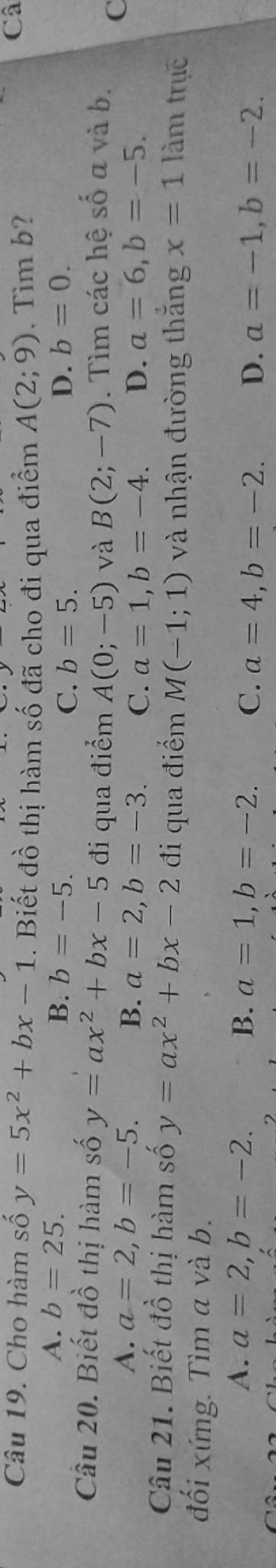 Cho hàm số y=5x^2+bx-1. Biết đồ thị hàm số đã cho đi qua điểm A(2;9). Tim b?
Câ
A. b=25. B. b=-5. D. b=0.
C. b=5. 
Cầu 20. Biết đồ thị hàm số y=ax^2+bx-5 đi qua điểm A(0;-5) và B(2;-7). Tìm các hệ số a và b. C
A. a=2, b=-5. B. a=2, b=-3. C. a=1, b=-4. D. a=6, b=-5. 
Câu 21. Biết đồ thị hàm số y=ax^2+bx-2 đi qua điểm M(-1;1) và nhận đường thắng x=1 làm trục
đối xứng. Tìm a và b.
A. a=2, b=-2. B. a=1, b=-2. C. a=4, b=-2. D. a=-1, b=-2.