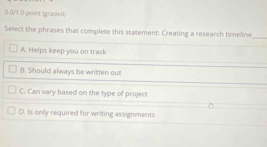 (graded)
Select the phrases that complete this statement: Creating a research timeline_
A. Helps keep you on track
B. Should always be written out
C. Can vary based on the type of project
D. Is only required for writing assignments