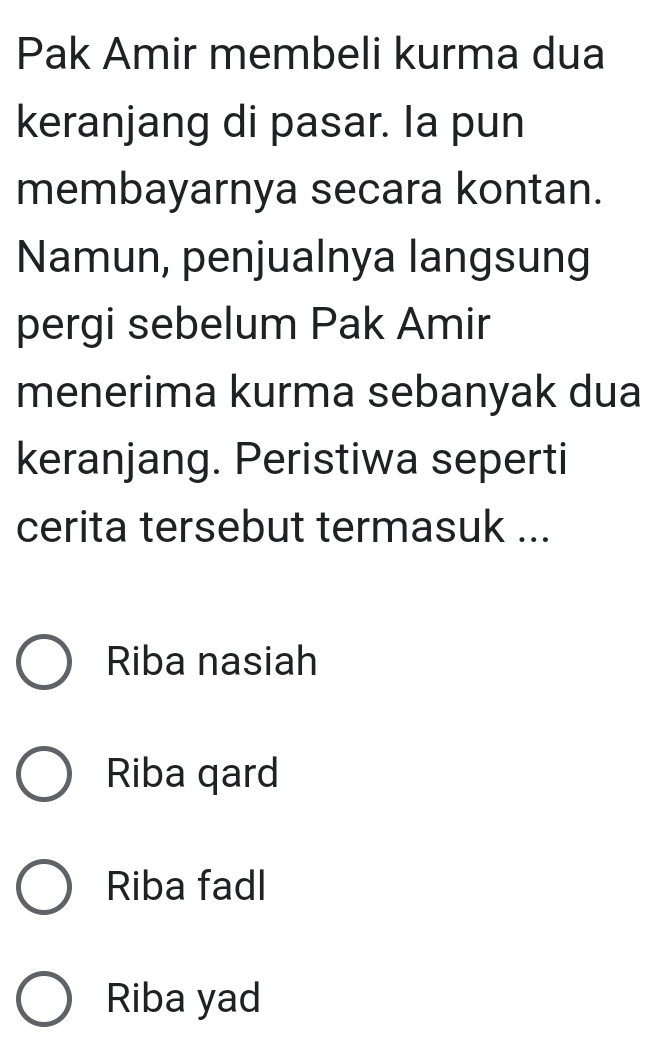 Pak Amir membeli kurma dua
keranjang di pasar. Ia pun
membayarnya secara kontan.
Namun, penjualnya langsung
pergi sebelum Pak Amir
menerima kurma sebanyak dua
keranjang. Peristiwa seperti
cerita tersebut termasuk ...
Riba nasiah
Riba qard
Riba fadl
Riba yad