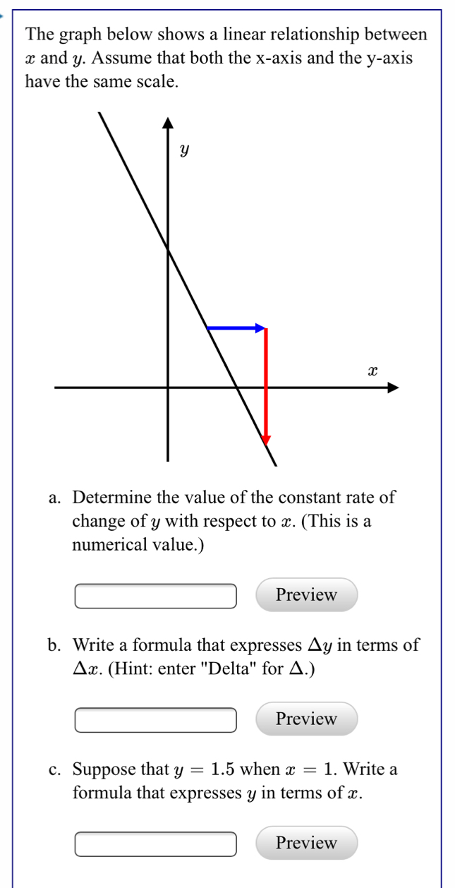 The graph below shows a linear relationship between
x and y. Assume that both the x-axis and the y-axis
have the same scale.
a. Determine the value of the constant rate of
change of y with respect to x. (This is a
numerical value.)
Preview
b. Write a formula that expresses △y in terms of
△ x :. (Hint: enter ''Delta'' for △.)
Preview
c. Suppose that y=1.5 when x=1. Write a
formula that expresses y in terms of x.
Preview