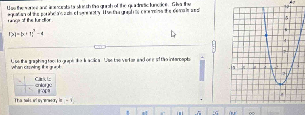 Use the vertex and intercepts to sketch the graph of the quadratic function. Give the Ay 
equation of the parabola's axis of symmetry. Use the graph to determine the domain and 
range of the function
f(x)=(x+1)^2-4
Use the graphing tool to graph the function. Use the vertex and one of the intercepts 
when drawing the graph 
Click to 
enlarge 
graph 
The axis of symmetry is | - 1] 
sqrt(□ ) (8,4)