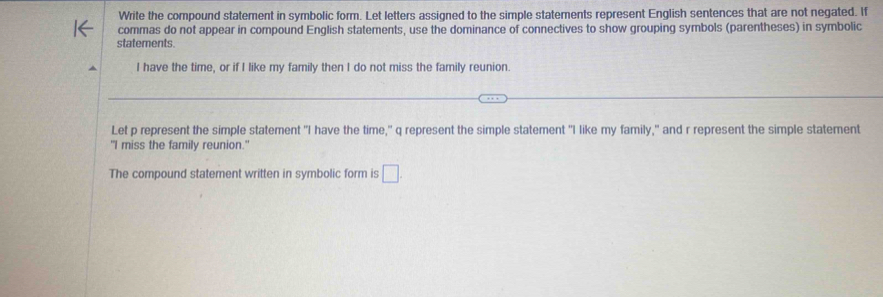 Write the compound statement in symbolic form. Let letters assigned to the simple statements represent English sentences that are not negated. If 
commas do not appear in compound English statements, use the dominance of connectives to show grouping symbols (parentheses) in symbolic 
statements. 
I have the time, or if I like my family then I do not miss the family reunion. 
Let p represent the simple statement "I have the time," q represent the simple statement "I like my family," and r represent the simple statement 
"I miss the family reunion." 
The compound statement written in symbolic form is □.