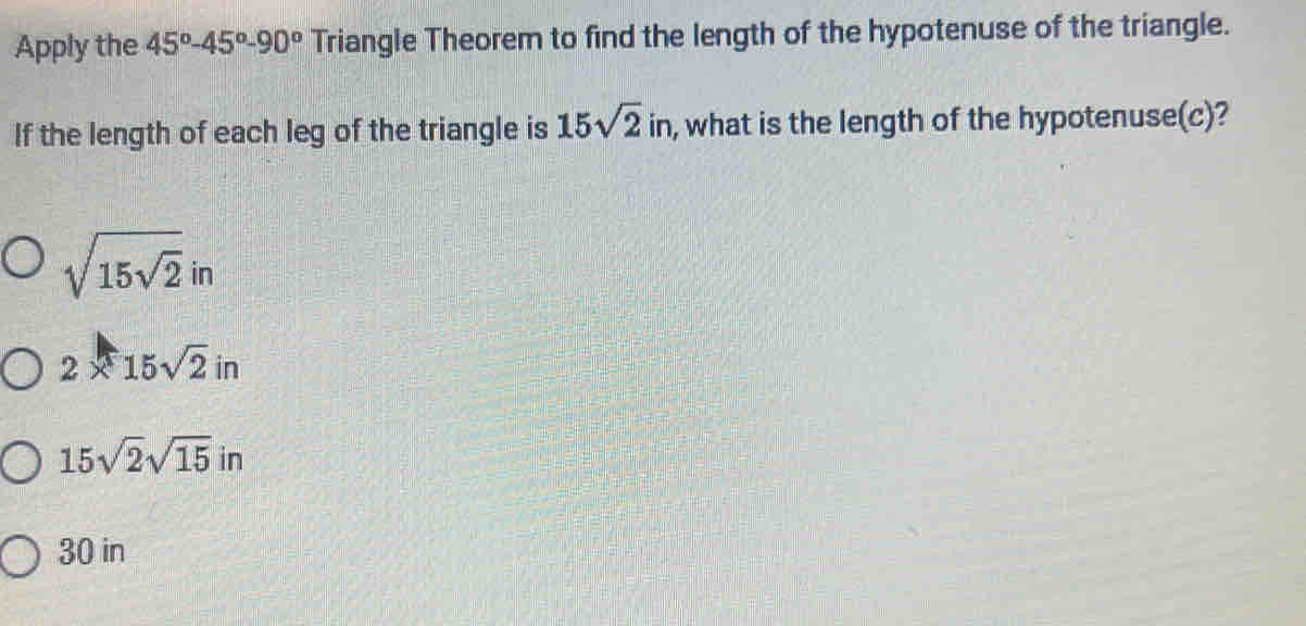 Apply the 45°-45°-90° Triangle Theorem to find the length of the hypotenuse of the triangle.
If the length of each leg of the triangle is 15sqrt(2)in , what is the length of the hypotenuse(c)?
sqrt(15sqrt 2)in
2* 15sqrt(2)in
15sqrt(2)sqrt(15) i_1 n
30 in