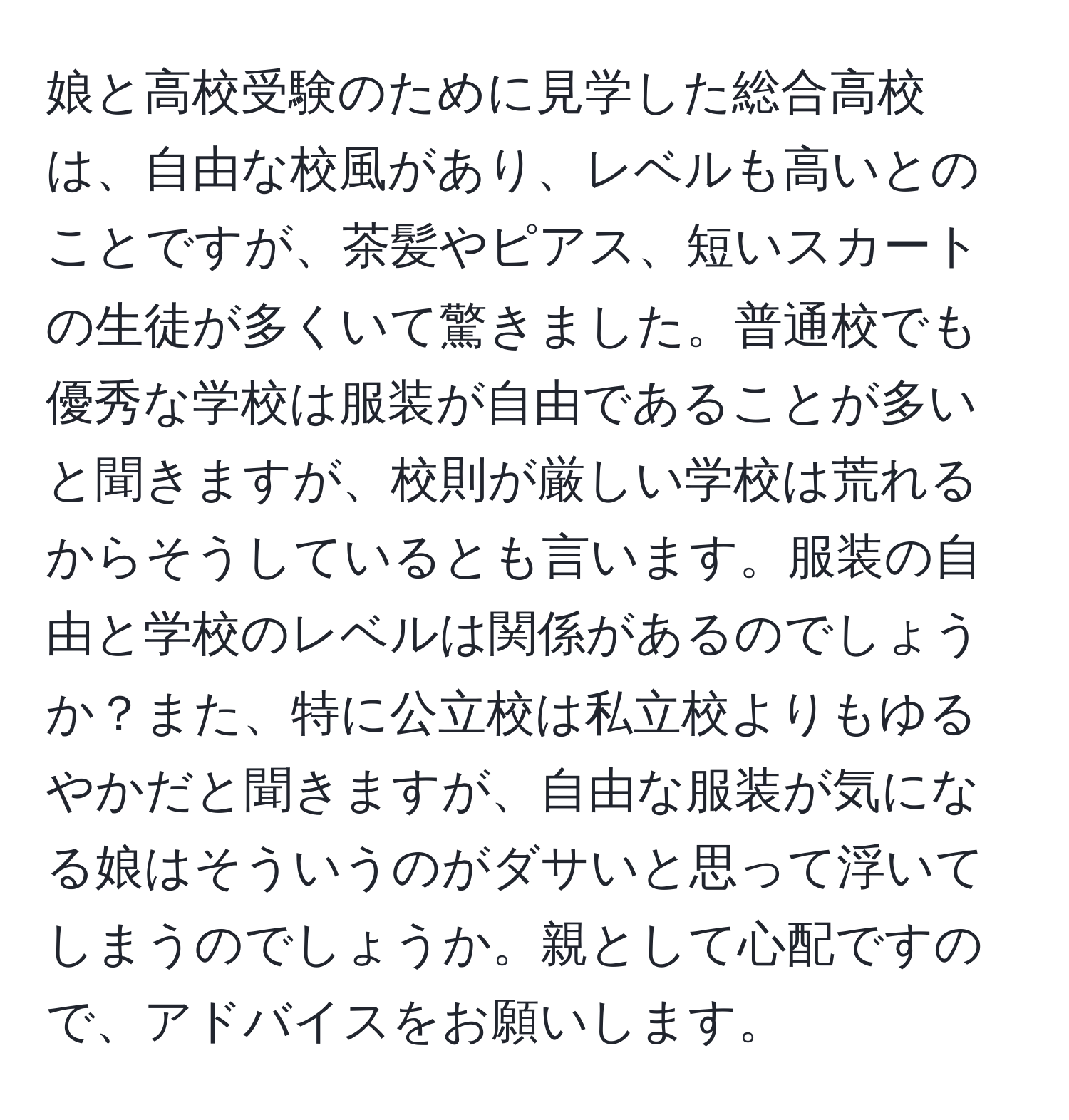 娘と高校受験のために見学した総合高校は、自由な校風があり、レベルも高いとのことですが、茶髪やピアス、短いスカートの生徒が多くいて驚きました。普通校でも優秀な学校は服装が自由であることが多いと聞きますが、校則が厳しい学校は荒れるからそうしているとも言います。服装の自由と学校のレベルは関係があるのでしょうか？また、特に公立校は私立校よりもゆるやかだと聞きますが、自由な服装が気になる娘はそういうのがダサいと思って浮いてしまうのでしょうか。親として心配ですので、アドバイスをお願いします。