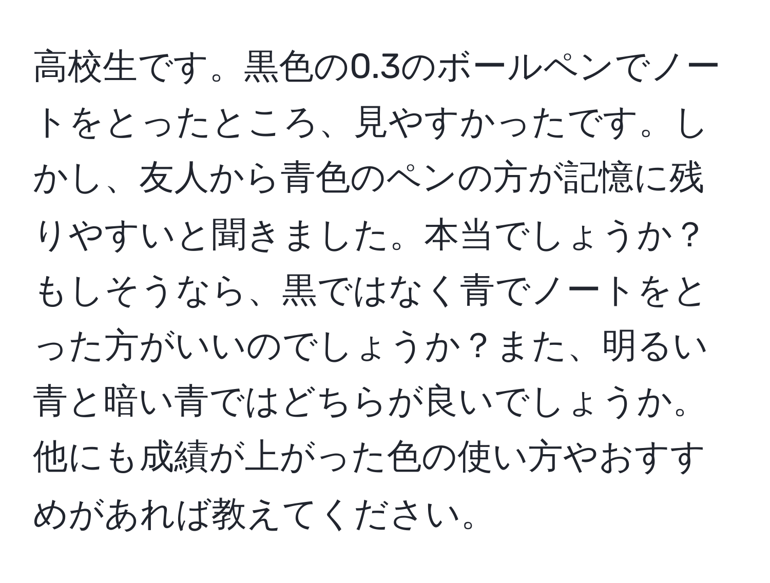 高校生です。黒色の0.3のボールペンでノートをとったところ、見やすかったです。しかし、友人から青色のペンの方が記憶に残りやすいと聞きました。本当でしょうか？もしそうなら、黒ではなく青でノートをとった方がいいのでしょうか？また、明るい青と暗い青ではどちらが良いでしょうか。他にも成績が上がった色の使い方やおすすめがあれば教えてください。