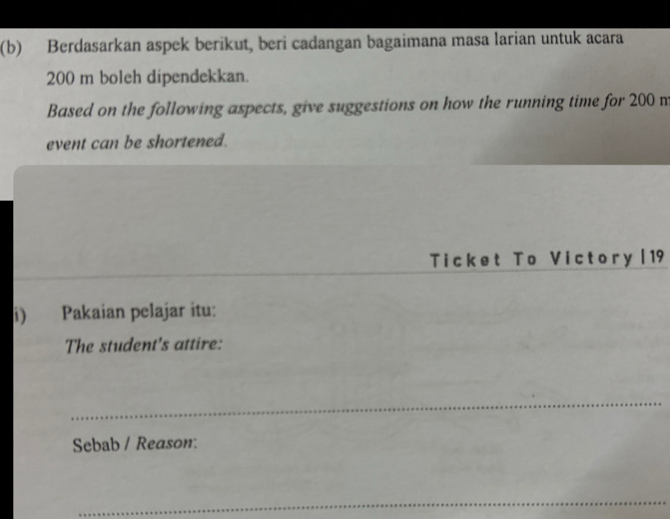 Berdasarkan aspek berikut, beri cadangan bagaimana masa larian untuk acara
200 m boleh dipendekkan. 
Based on the following aspects, give suggestions on how the running time for 200 m
event can be shortened. 
_ 
Ticket To Victory | 19 
i) Pakaian pelajar itu: 
The student's attire: 
_ 
Sebab / Reason: 
_