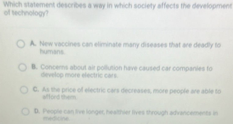 Which statement describes a way in which society affects the development
of technology?
A. New vaccines can eliminate many diseases that are deadly to
humans.
B. Concerns about air pollution have caused car companies to
develop more electric cars.
C. As the price of electric cars decreases, more people are able to
afford them.
D. People can live longer, healthier lives through advancements in
medicine