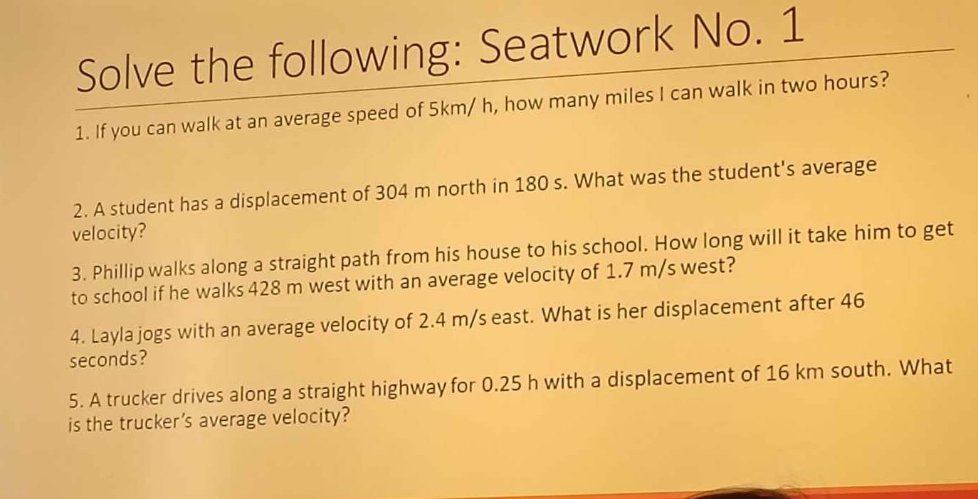 Solve the following: Seatwork No. 1 
1. If you can walk at an average speed of 5km/ h, how many miles I can walk in two hours? 
2. A student has a displacement of 304 m north in 180 s. What was the student's average 
velocity? 
3. Phillip walks along a straight path from his house to his school. How long will it take him to get 
to school if he walks 428 m west with an average velocity of 1.7 m/s west? 
4. Layla jogs with an average velocity of 2.4 m/s east. What is her displacement after 46
seconds? 
5. A trucker drives along a straight highway for 0.25 h with a displacement of 16 km south. What 
is the trucker’s average velocity?