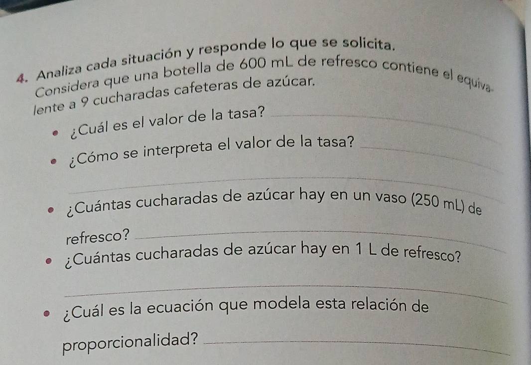 Analiza cada situación y responde lo que se solicita. 
Considera que una botella de 600 mL de refresco contiene el equíva 
lente a 9 cucharadas cafeteras de azúcar. 
¿Cuál es el valor de la tasa?_ 
¿Cómo se interpreta el valor de la tasa?_ 
_ 
¿Cuántas cucharadas de azúcar hay en un vaso (250 mL) de 
refresco? 
_ 
¿Cuántas cucharadas de azúcar hay en 1 L de refresco? 
_ 
¿Cuál es la ecuación que modela esta relación de 
proporcionalidad?_