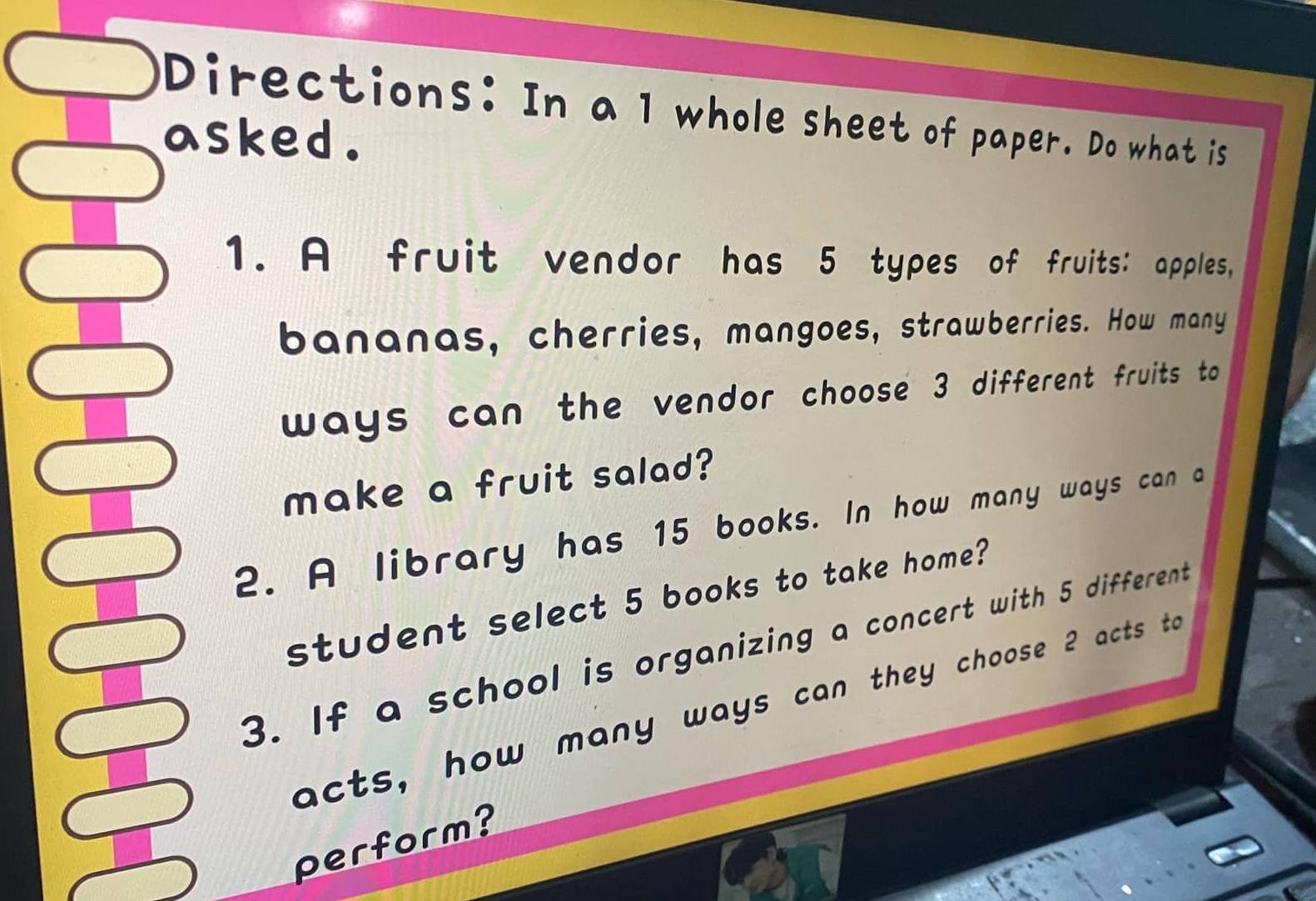 Directions: In a 1 whole sheet of paper. Do what is 
asked . 
1. A fruit vendor has 5 types of fruits: apples, 
bananas, cherries, mangoes, strawberries. How many 
ways can the vendor choose 3 different fruits to 
make a fruit salad? 
2. A library has 15 books. In how many ways can a 
student select 5 books to take home? 
3. If a school is organizing a concert with 5 different 
acts, how many ways can they choose 2 acts t 
perform?