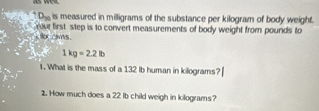 as well.
D_50 is measured in milligrams of the substance per kilogram of body weight. 
Your first step is to convert measurements of body weight from pounds to 
Eograis.
1kg=2.2lb
I. What is the mass of a 132 lb human in kilograms? 
. How much does a 22 lb child weigh in kilograms?