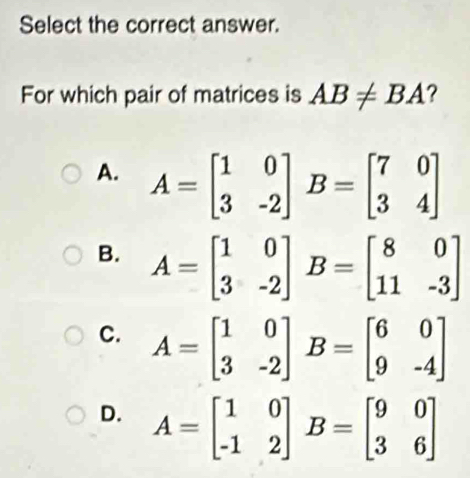 Select the correct answer.
For which pair of matrices is AB!= BA ?
A. A=beginbmatrix 1&0 3&-2endbmatrix B=beginbmatrix 7&0 3&4endbmatrix
B. A=beginbmatrix 1&0 3&-2endbmatrix B=beginbmatrix 8&0 11&-3endbmatrix
C. A=beginbmatrix 1&0 3&-2endbmatrix B=beginbmatrix 6&0 9&-4endbmatrix
D. A=beginbmatrix 1&0 -1&2endbmatrix B=beginbmatrix 9&0 3&6endbmatrix