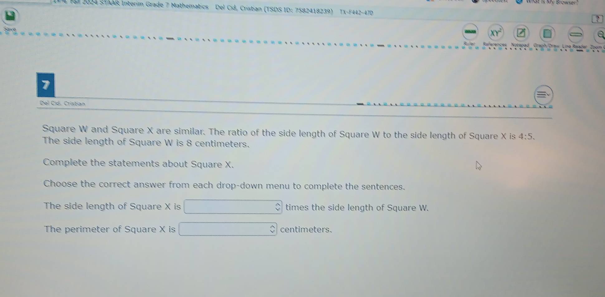 Fal 2024 STAAR Interim Grade 7 Mathematics Del Cid, Cristian (TSDS ID: 7582418239) TX-F442-470 
? 
XY^2 
a 
References Notepad Graph/Draw Linø Reader Zoom 
7 
Del Cid, Cristian 
Square W and Square X are similar. The ratio of the side length of Square W to the side length of Square X is 4:5. 
The side length of Square W is 8 centimeters. 
Complete the statements about Square X. 
Choose the correct answer from each drop-down menu to complete the sentences. 
The side length of Square X is times the side length of Square W. 
The perimeter of Square X is centimeters.