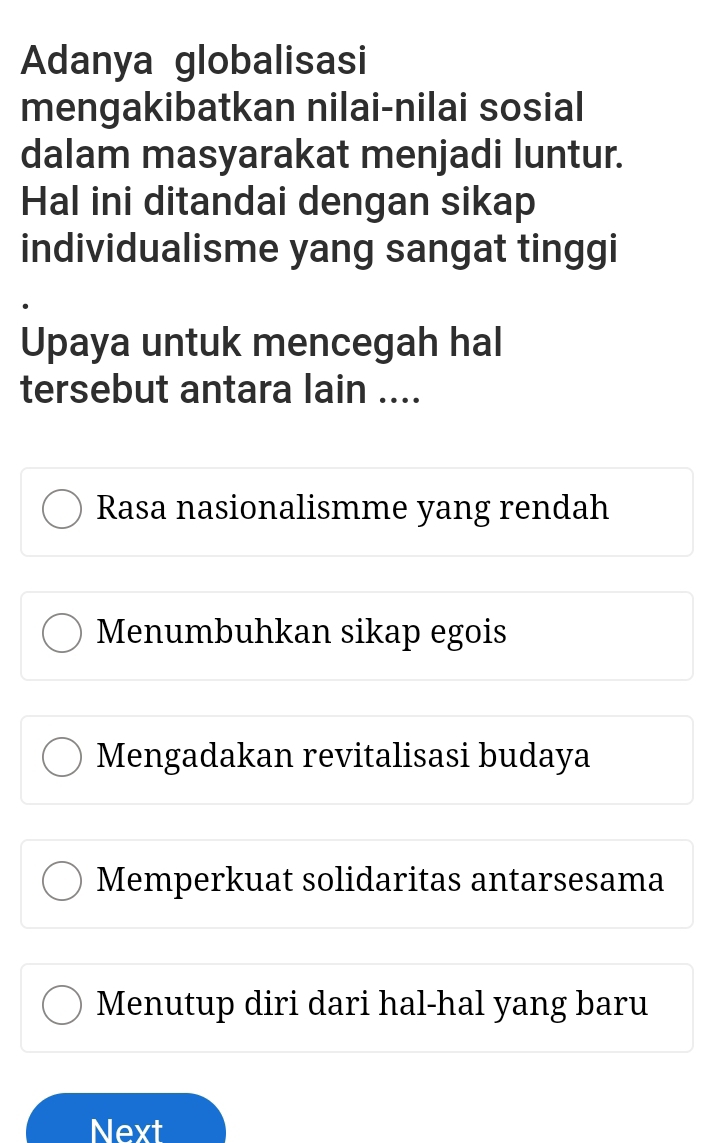 Adanya globalisasi
mengakibatkan nilai-nilai sosial
dalam masyarakat menjadi luntur.
Hal ini ditandai dengan sikap
individualisme yang sangat tinggi
Upaya untuk mencegah hal
tersebut antara lain ....
Rasa nasionalismme yang rendah
Menumbuhkan sikap egois
Mengadakan revitalisasi budaya
Memperkuat solidaritas antarsesama
Menutup diri dari hal-hal yang baru
Next