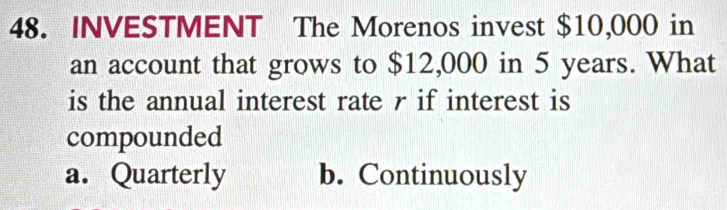 INVESTMENT The Morenos invest $10,000 in
an account that grows to $12,000 in 5 years. What
is the annual interest rate r if interest is
compounded
a. Quarterly b. Continuously