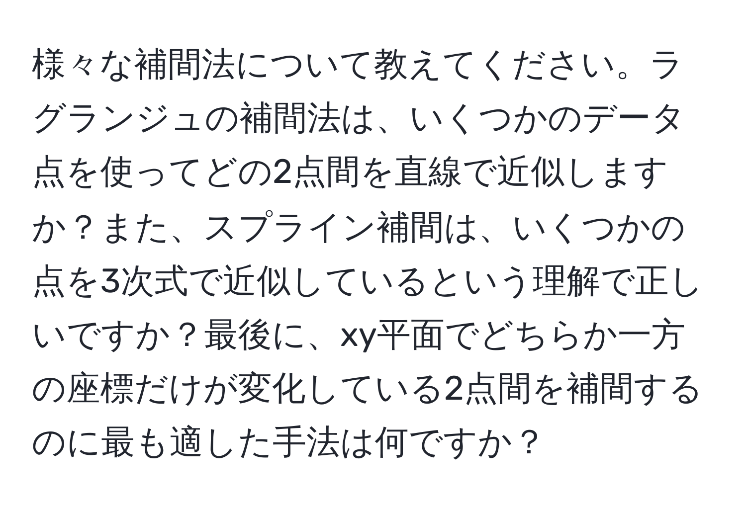 様々な補間法について教えてください。ラグランジュの補間法は、いくつかのデータ点を使ってどの2点間を直線で近似しますか？また、スプライン補間は、いくつかの点を3次式で近似しているという理解で正しいですか？最後に、xy平面でどちらか一方の座標だけが変化している2点間を補間するのに最も適した手法は何ですか？