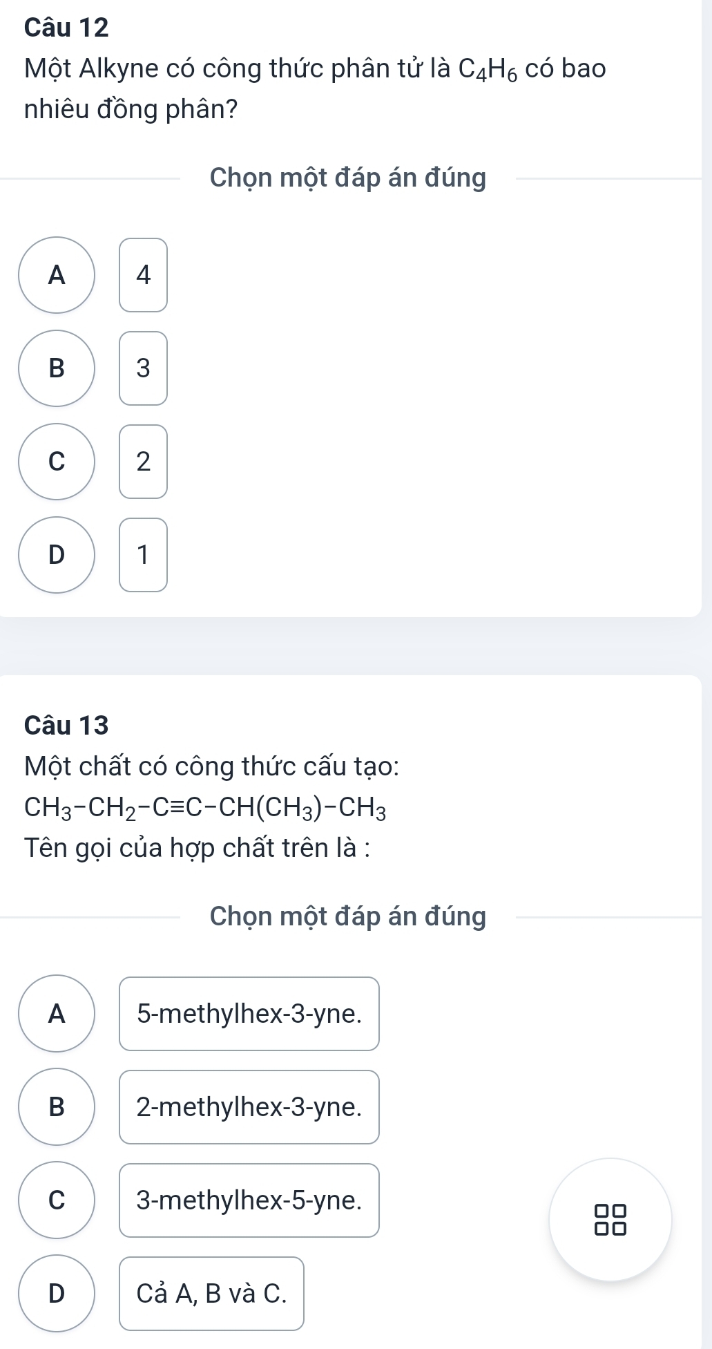 Một Alkyne có công thức phân tử là C_4H_6 có bao
nhiêu đồng phân?
Chọn một đáp án đúng
A 4
B 3
C 2
D 1
Câu 13
Một chất có công thức cấu tạo:
CH_3-CH_2-Cequiv C-CH(CH_3)-CH_3
Tên gọi của hợp chất trên là :
Chọn một đáp án đúng
A 5 -methylhex -3-yne.
B 2 -methylhex- 3-yne.
C 3 -methylhex -5-yne.
□□
□□
D Cả A, B và C.