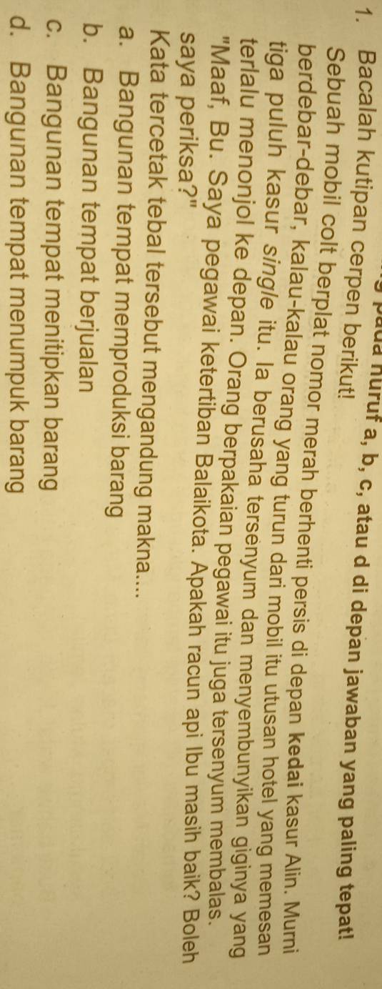Jada huruf a, b, c, atau d di depan jawaban yang paling tepat!
1. Bacalah kutipan cerpen berikut!
Sebuah mobil colt berplat nomor merah berhenti persis di depan kedai kasur Alin. Murni
berdebar-debar, kalau-kalau orang yang turun dari mobil itu utusan hotel yang memesan
tiga puluh kasur single itu. la berusaha tersenyum dan menyembunyikan giginya yang
terlalu menonjol ke depan. Orang berpakaian pegawai itu juga tersenyum membalas.
"Maaf, Bu. Saya pegawai ketertiban Balaikota. Apakah racun api Ibu masih baik? Boleh
saya periksa?"
Kata tercetak tebal tersebut mengandung makna....
a. Bangunan tempat memproduksi barang
b. Bangunan tempat berjualan
c. Bangunan tempat menitipkan barang
d. Bangunan tempat menumpuk barang