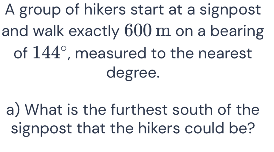 A group of hikers start at a signpost 
and walk exactly 600 m on a bearing 
of 144° , measured to the nearest 
degree. 
a) What is the furthest south of the 
signpost that the hikers could be?